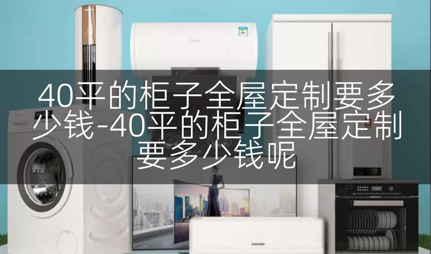 40平的柜子全屋定制要多少钱-40平的柜子全屋定制要多少钱呢