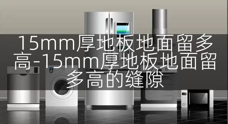 15mm厚地板地面留多高-15mm厚地板地面留多高的缝隙