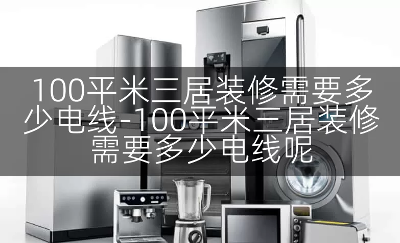 100平米三居装修需要多少电线-100平米三居装修需要多少电线呢