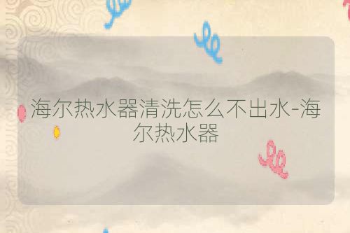 海尔热水器清洗怎么不出水-海尔热水器