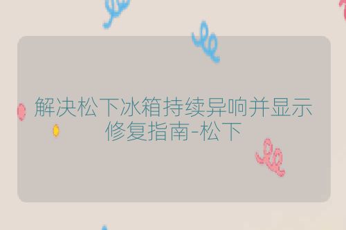 解决松下冰箱持续异响并显示修复指南-松下