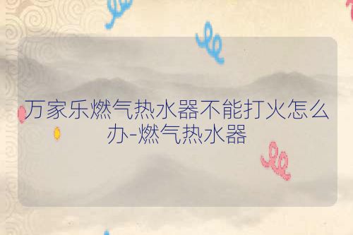 万家乐燃气热水器不能打火怎么办-燃气热水器