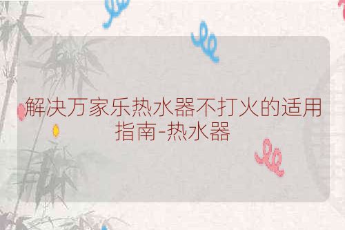 解决万家乐热水器不打火的适用指南-热水器