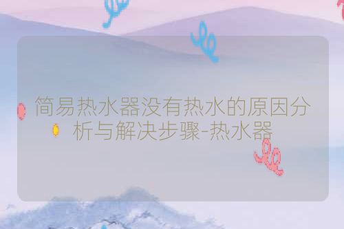 简易热水器没有热水的原因分析与解决步骤-热水器
