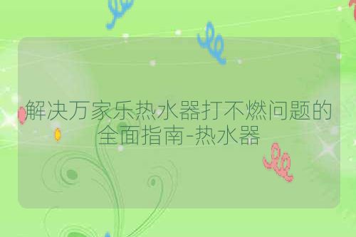 解决万家乐热水器打不燃问题的全面指南-热水器
