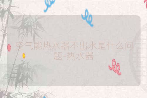 空气能热水器不出水是什么问题-热水器