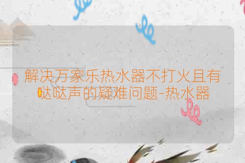 解决万家乐热水器不打火且有哒哒声的疑难问题-热水器