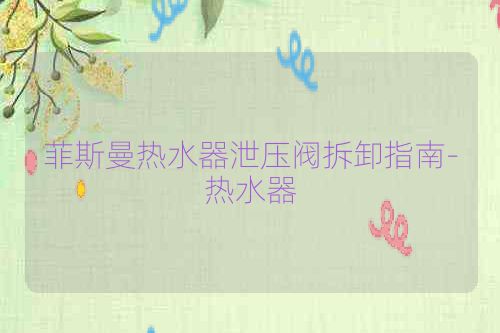 菲斯曼热水器泄压阀拆卸指南-热水器
