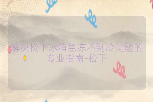 解决松下冰箱急冻不制冷问题的专业指南-松下