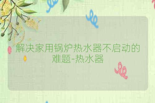 解决家用锅炉热水器不启动的难题-热水器