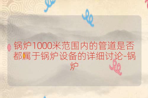 锅炉1000米范围内的管道是否都属于锅炉设备的详细讨论-锅炉