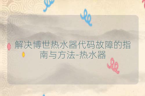 解决博世热水器代码故障的指南与方法-热水器