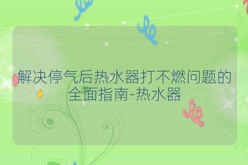 解决停气后热水器打不燃问题的全面指南-热水器