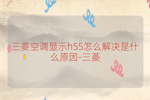 三菱空调显示h55怎么解决是什么原因-三菱