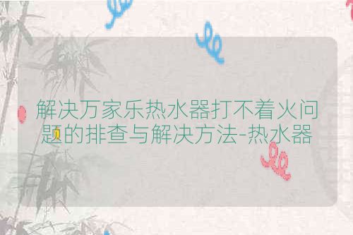 解决万家乐热水器打不着火问题的排查与解决方法-热水器