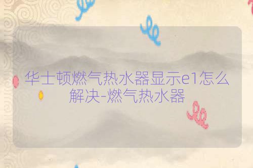 华士顿燃气热水器显示e1怎么解决-燃气热水器