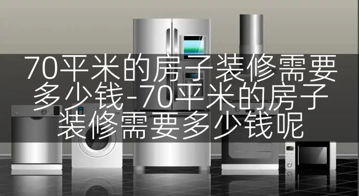 70平米的房子装修需要多少钱-70平米的房子装修需要多少钱呢
