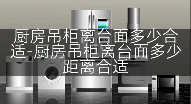 厨房吊柜离台面多少合适-厨房吊柜离台面多少距离合适