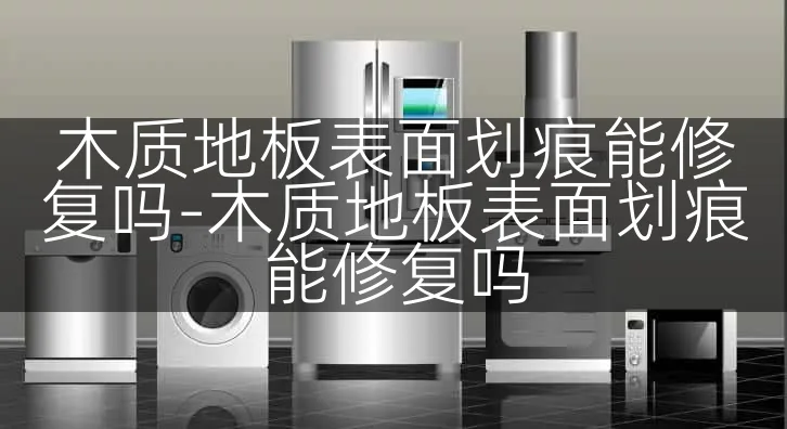 木质地板表面划痕能修复吗-木质地板表面划痕能修复吗
