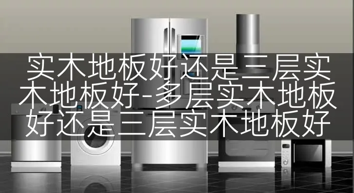实木地板好还是三层实木地板好-多层实木地板好还是三层实木地板好