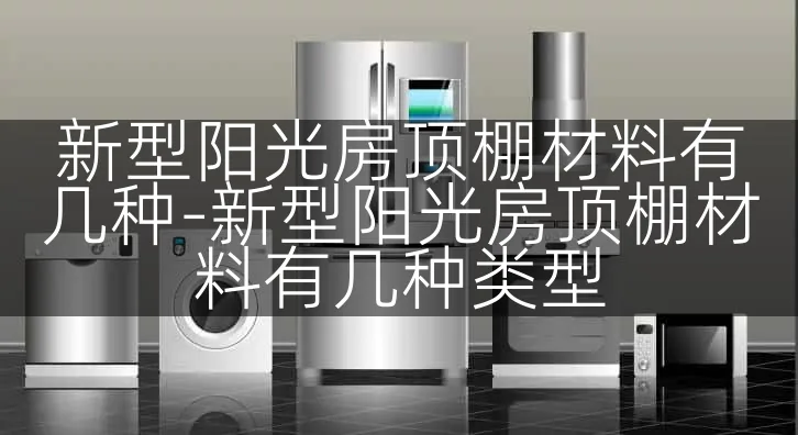 新型阳光房顶棚材料有几种-新型阳光房顶棚材料有几种类型