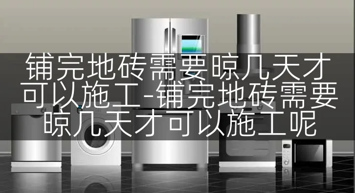 铺完地砖需要晾几天才可以施工-铺完地砖需要晾几天才可以施工呢