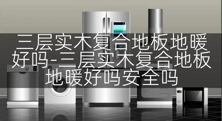 三层实木复合地板地暖好吗-三层实木复合地板地暖好吗安全吗