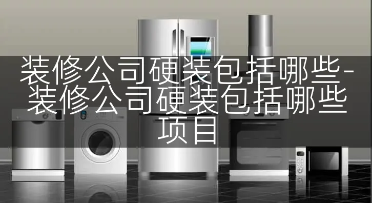 装修公司硬装包括哪些-装修公司硬装包括哪些项目
