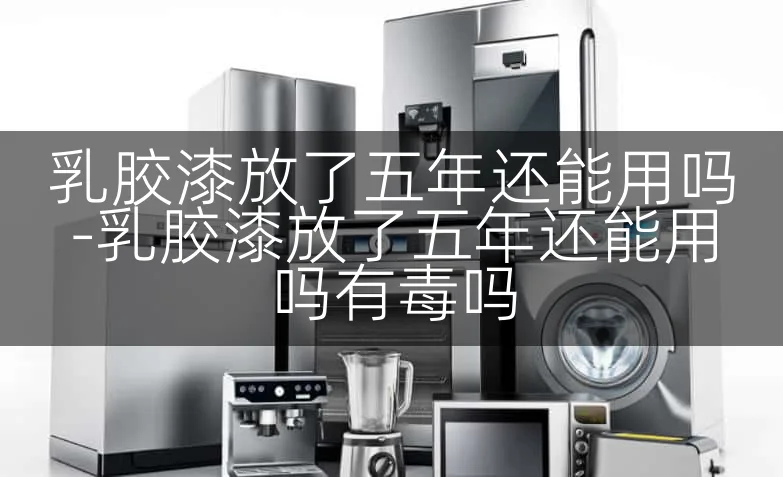 乳胶漆放了五年还能用吗-乳胶漆放了五年还能用吗有毒吗