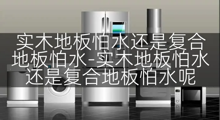 实木地板怕水还是复合地板怕水-实木地板怕水还是复合地板怕水呢