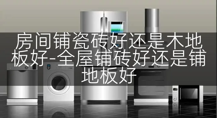 房间铺瓷砖好还是木地板好-全屋铺砖好还是铺地板好