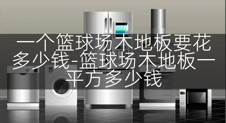 一个篮球场木地板要花多少钱-篮球场木地板一平方多少钱