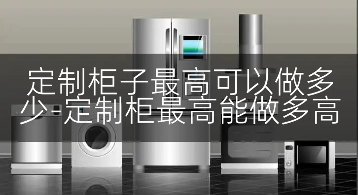 定制柜子最高可以做多少-定制柜最高能做多高
