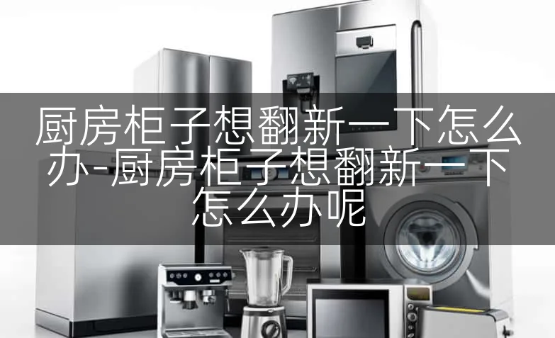 厨房柜子想翻新一下怎么办-厨房柜子想翻新一下怎么办呢