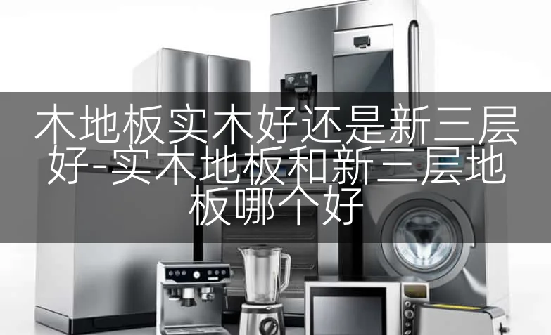 木地板实木好还是新三层好-实木地板和新三层地板哪个好