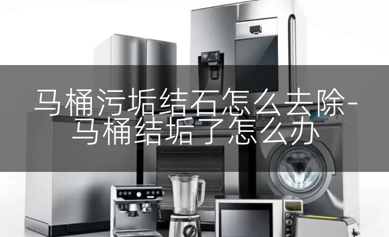 马桶污垢结石怎么去除-马桶结垢了怎么办