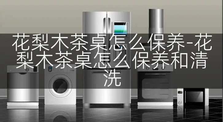 花梨木茶桌怎么保养-花梨木茶桌怎么保养和清洗
