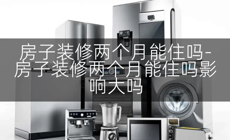 房子装修两个月能住吗-房子装修两个月能住吗影响大吗