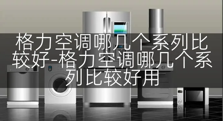 格力空调哪几个系列比较好-格力空调哪几个系列比较好用
