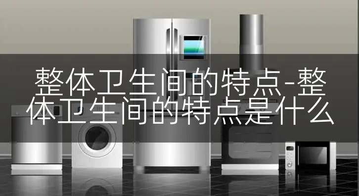 整体卫生间的特点-整体卫生间的特点是什么
