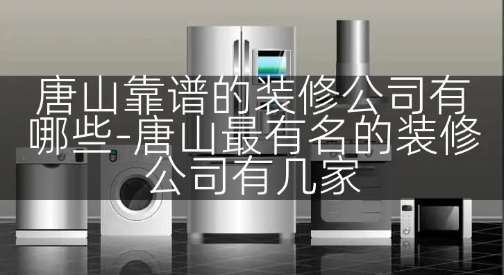 唐山靠谱的装修公司有哪些-唐山最有名的装修公司有几家