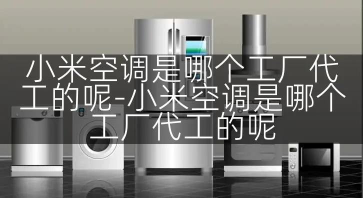 小米空调是哪个工厂代工的呢-小米空调是哪个工厂代工的呢