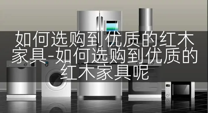 如何选购到优质的红木家具-如何选购到优质的红木家具呢