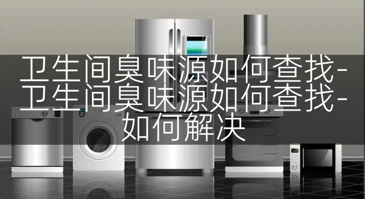 卫生间臭味源如何查找-卫生间臭味源如何查找-如何解决