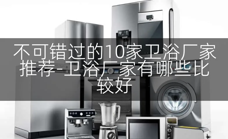 不可错过的10家卫浴厂家推荐-卫浴厂家有哪些比较好