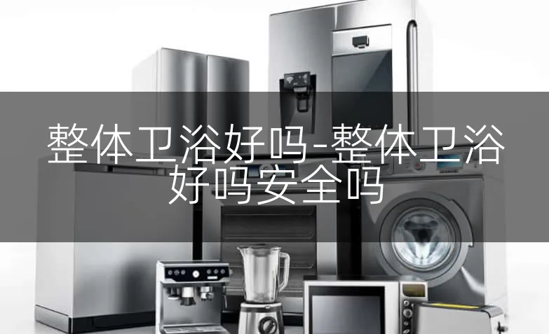 整体卫浴好吗-整体卫浴好吗安全吗