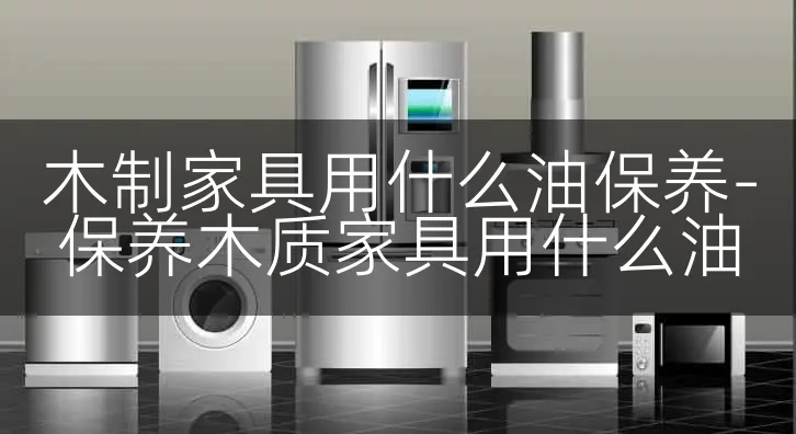 木制家具用什么油保养-保养木质家具用什么油