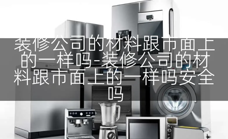 装修公司的材料跟市面上的一样吗-装修公司的材料跟市面上的一样吗安全吗