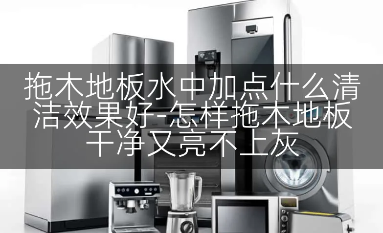 拖木地板水中加点什么清洁效果好-怎样拖木地板干净又亮不上灰