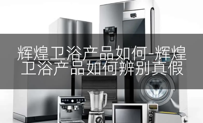辉煌卫浴产品如何-辉煌卫浴产品如何辨别真假